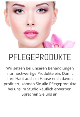 Wir setzen bei unseren Behandlungen nur hochwertige Produkte ein. Damit Ihre Haut auch zu Hause noch davon profitiert, knnen Sie alle Pflegeprodukte bei uns im Studio kuflich erwerben. Sprechen Sie uns an! PFLEGEPRODUKTE